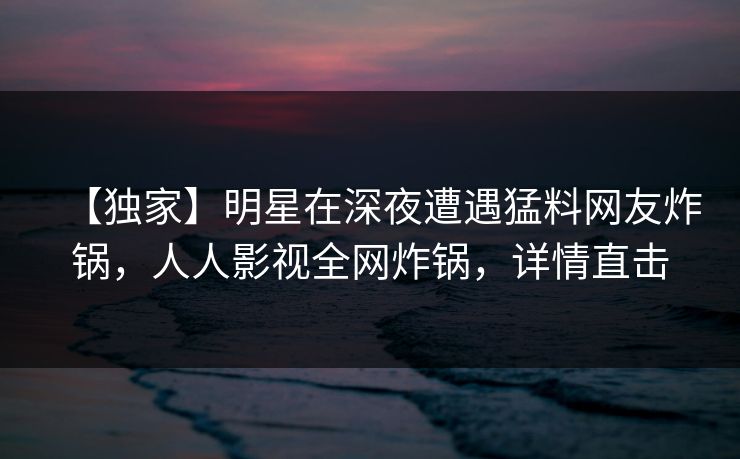 【独家】明星在深夜遭遇猛料网友炸锅，人人影视全网炸锅，详情直击