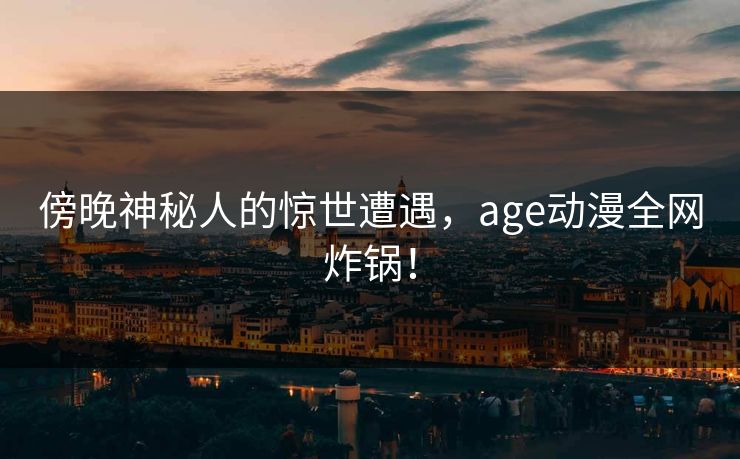 傍晚神秘人的惊世遭遇，age动漫全网炸锅！
