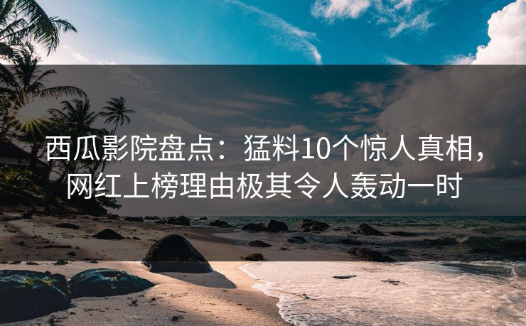 西瓜影院盘点：猛料10个惊人真相，网红上榜理由极其令人轰动一时