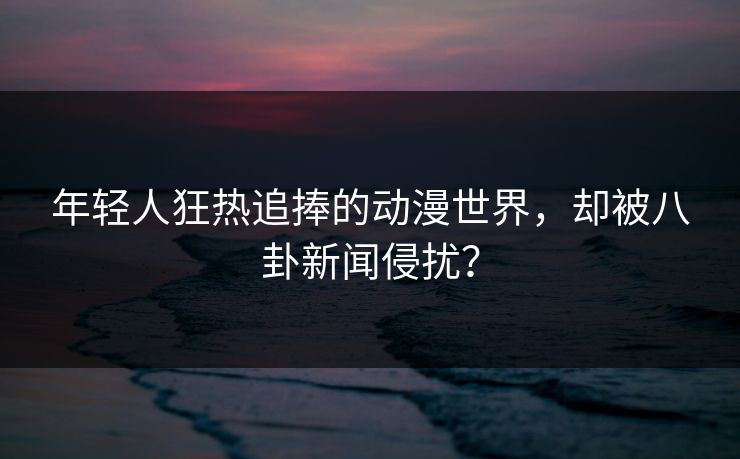 年轻人狂热追捧的动漫世界，却被八卦新闻侵扰？