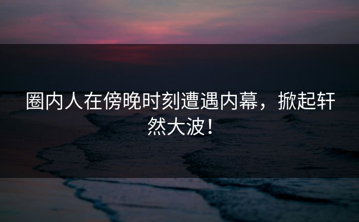 圈内人在傍晚时刻遭遇内幕，掀起轩然大波！