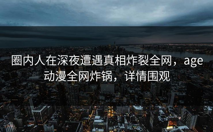 圈内人在深夜遭遇真相炸裂全网，age动漫全网炸锅，详情围观