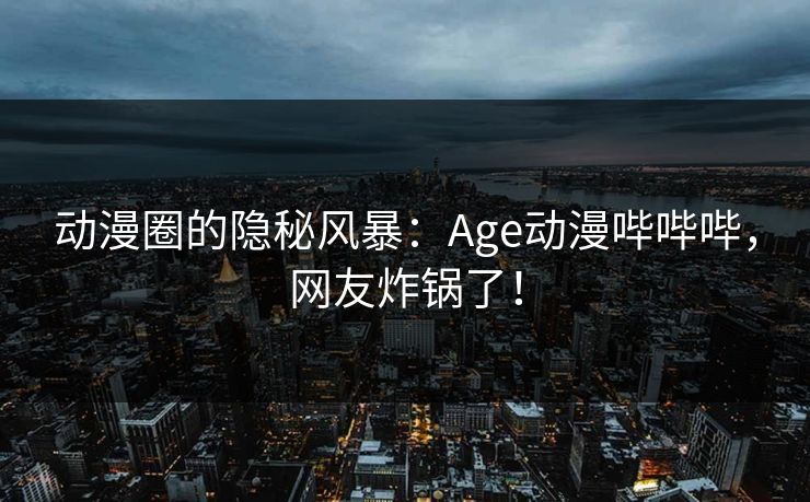 动漫圈的隐秘风暴：Age动漫哔哔哔，网友炸锅了！