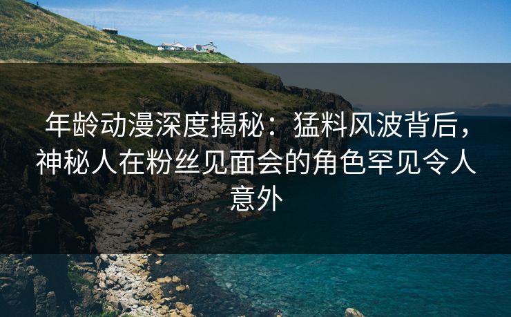 年龄动漫深度揭秘：猛料风波背后，神秘人在粉丝见面会的角色罕见令人意外