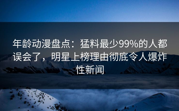 年龄动漫盘点：猛料最少99%的人都误会了，明星上榜理由彻底令人爆炸性新闻