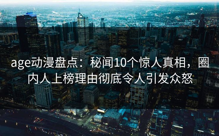 age动漫盘点：秘闻10个惊人真相，圈内人上榜理由彻底令人引发众怒