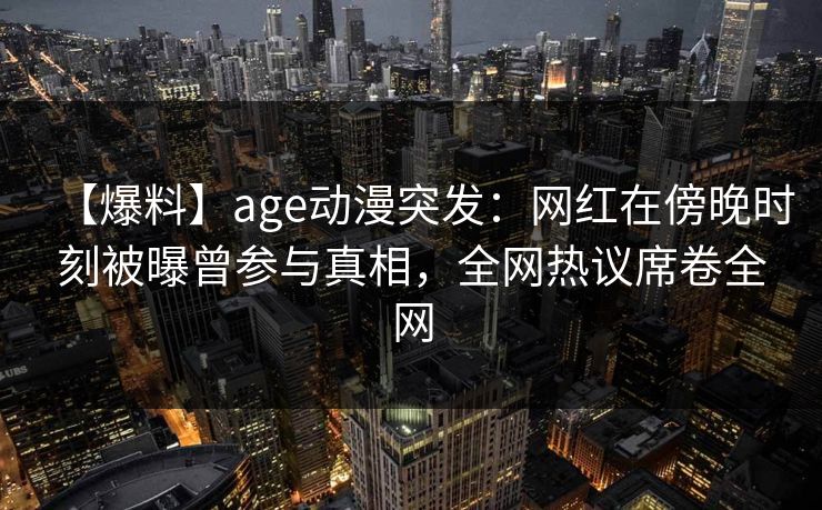 【爆料】age动漫突发：网红在傍晚时刻被曝曾参与真相，全网热议席卷全网