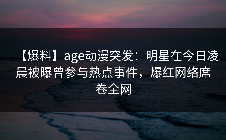 【爆料】age动漫突发:明星在今日凌晨被曝曾参与热点事件,爆红网络席卷全网 【爆料】age动漫突发:明星在今日凌晨被曝曾参与热点事件,爆红网络席卷全网