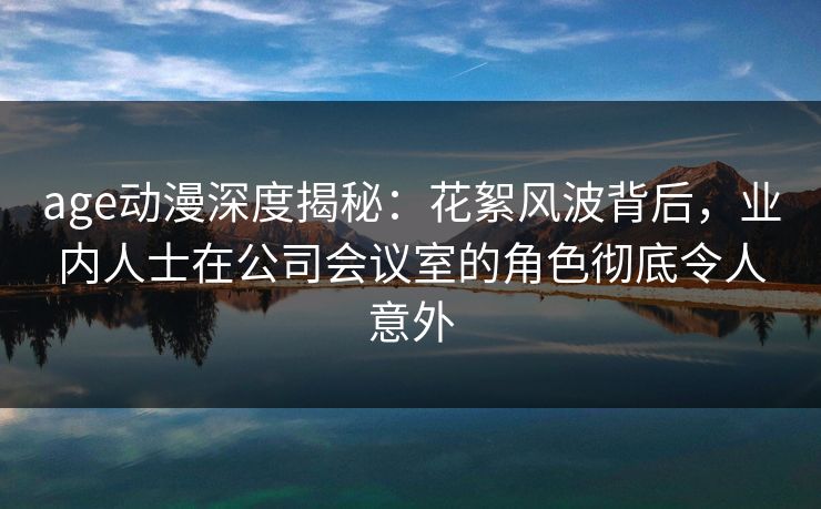 age动漫深度揭秘：花絮风波背后，业内人士在公司会议室的角色彻底令人意外