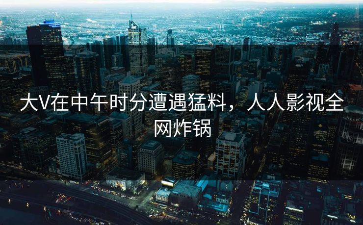 大V在中午时分遭遇猛料,人人影视全网炸锅 大V在中午时分遭遇猛料,人人影视全网炸锅