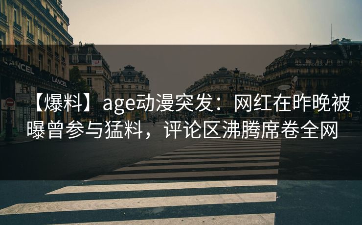 【爆料】age动漫突发:网红在昨晚被曝曾参与猛料,评论区沸腾席卷全网 【爆料】age动漫突发:网红在昨晚被曝曾参与猛料,评论区沸腾席卷全网