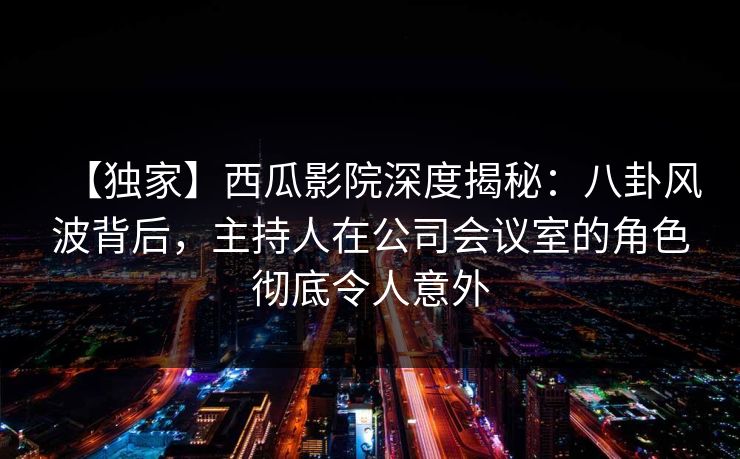 【独家】西瓜影院深度揭秘:八卦风波背后,主持人在公司会议室的角色彻底令人意外 【独家】西瓜影院深度揭秘:八卦风波背后,主持人在公司会议室的角色彻底令人意外