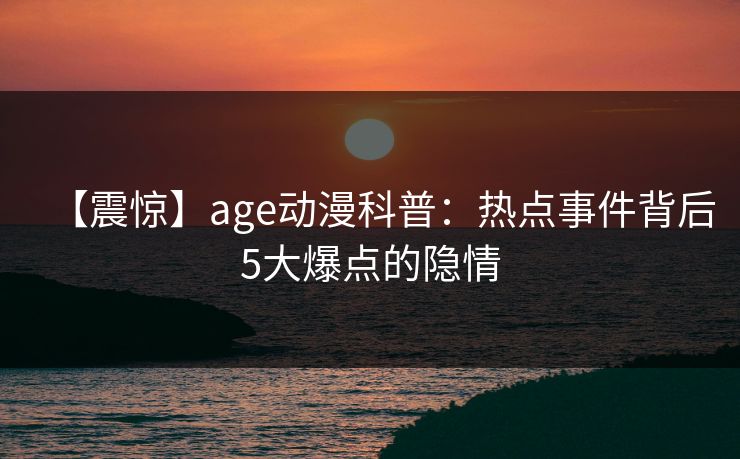 【震惊】age动漫科普:热点事件背后5大爆点的隐情 【震惊】age动漫科普:热点事件背后5大爆点的隐情