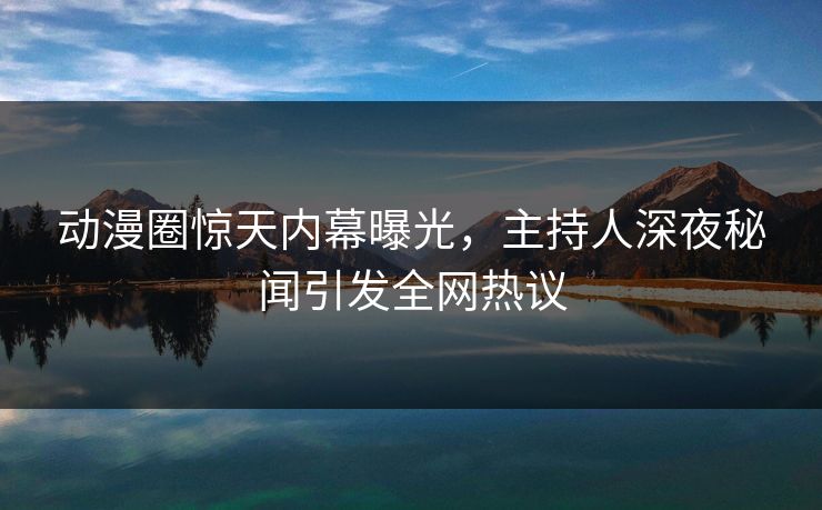 动漫圈惊天内幕曝光，主持人深夜秘闻引发全网热议