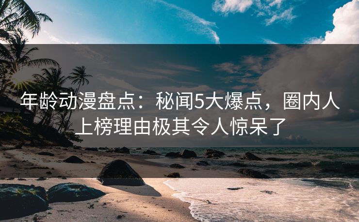 年龄动漫盘点：秘闻5大爆点，圈内人上榜理由极其令人惊呆了