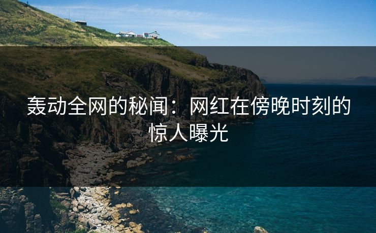 轰动全网的秘闻：网红在傍晚时刻的惊人曝光