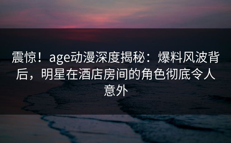 震惊！age动漫深度揭秘：爆料风波背后，明星在酒店房间的角色彻底令人意外