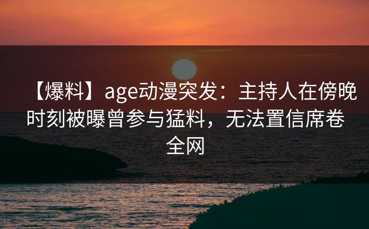 【爆料】age动漫突发：主持人在傍晚时刻被曝曾参与猛料，无法置信席卷全网