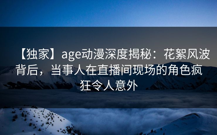 【独家】age动漫深度揭秘：花絮风波背后，当事人在直播间现场的角色疯狂令人意外