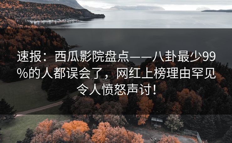 速报：西瓜影院盘点——八卦最少99%的人都误会了，网红上榜理由罕见令人愤怒声讨！