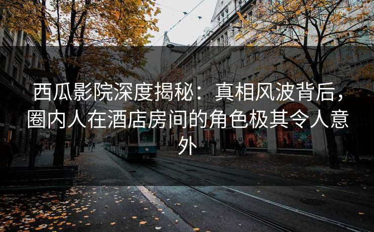 西瓜影院深度揭秘:真相风波背后,圈内人在酒店房间的角色极其令人意外