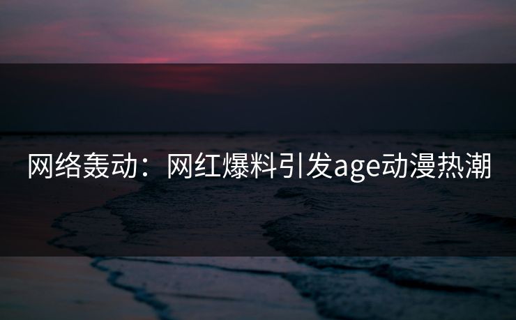 网络轰动:网红爆料引发age动漫热潮