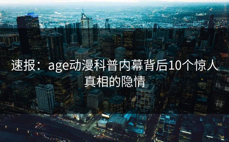 速报:age动漫科普内幕背后10个惊人真相的隐情 速报:age动漫科普内幕背后10个惊人真相的隐情