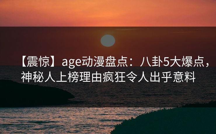 【震惊】age动漫盘点:八卦5大爆点,神秘人上榜理由疯狂令人出乎意料 【震惊】age动漫盘点:八卦5大爆点,神秘人上榜理由疯狂令人出乎意料