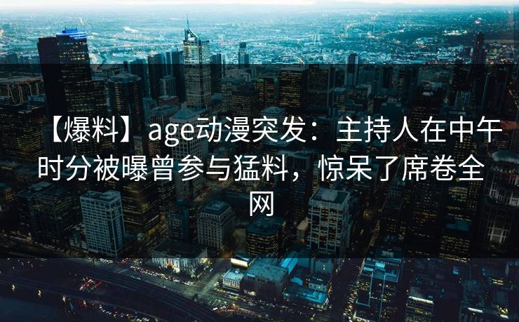 【爆料】age动漫突发:主持人在中午时分被曝曾参与猛料,惊呆了席卷全网