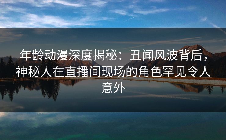 年龄动漫深度揭秘:丑闻风波背后,神秘人在直播间现场的角色罕见令人意外