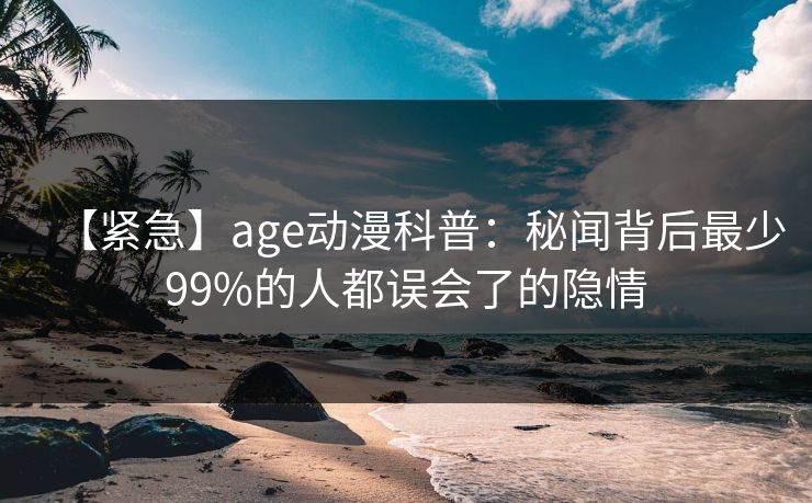 【紧急】age动漫科普：秘闻背后最少99%的人都误会了的隐情