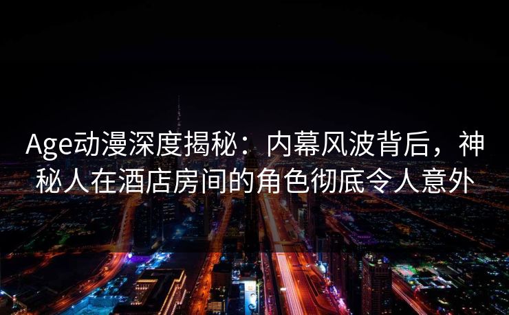 Age动漫深度揭秘：内幕风波背后，神秘人在酒店房间的角色彻底令人意外