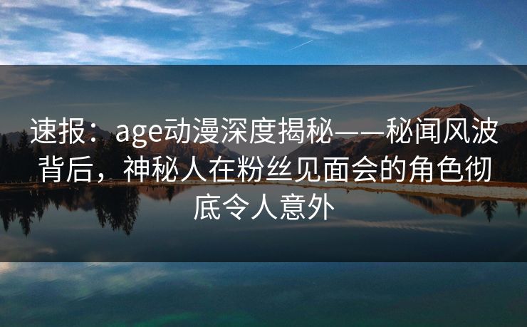 速报：age动漫深度揭秘——秘闻风波背后，神秘人在粉丝见面会的角色彻底令人意外
