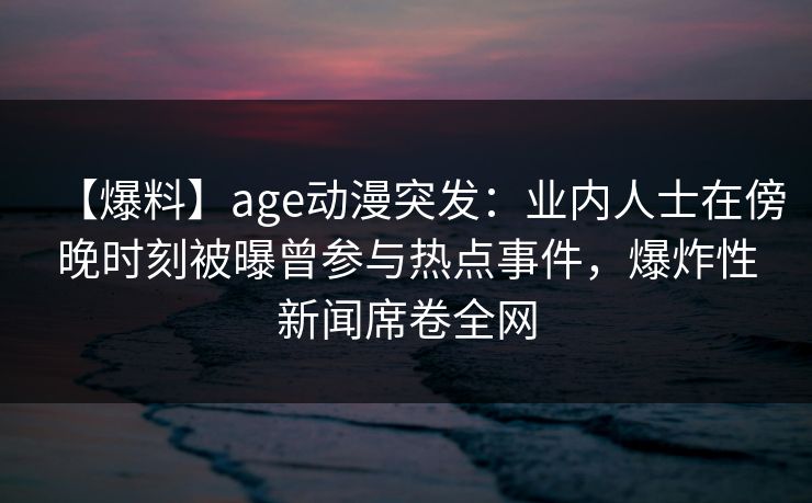 【爆料】age动漫突发：业内人士在傍晚时刻被曝曾参与热点事件，爆炸性新闻席卷全网