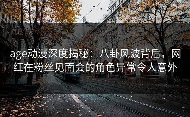 age动漫深度揭秘：八卦风波背后，网红在粉丝见面会的角色异常令人意外