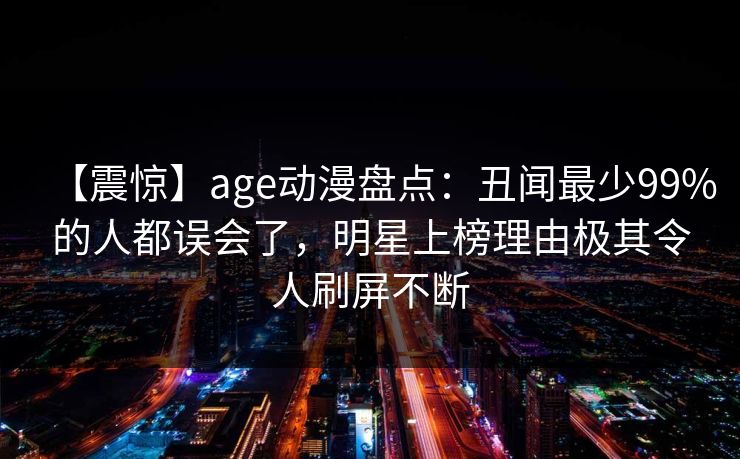 【震惊】age动漫盘点：丑闻最少99%的人都误会了，明星上榜理由极其令人刷屏不断