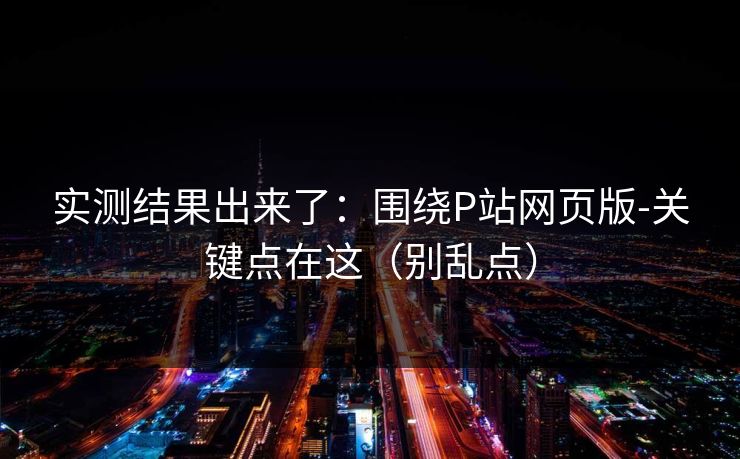 详细阅读:实测结果出来了:围绕P站网页版-关键点在这(别乱点) 实测结果出来了:围绕P站网页版-关键点在这(别乱点)
