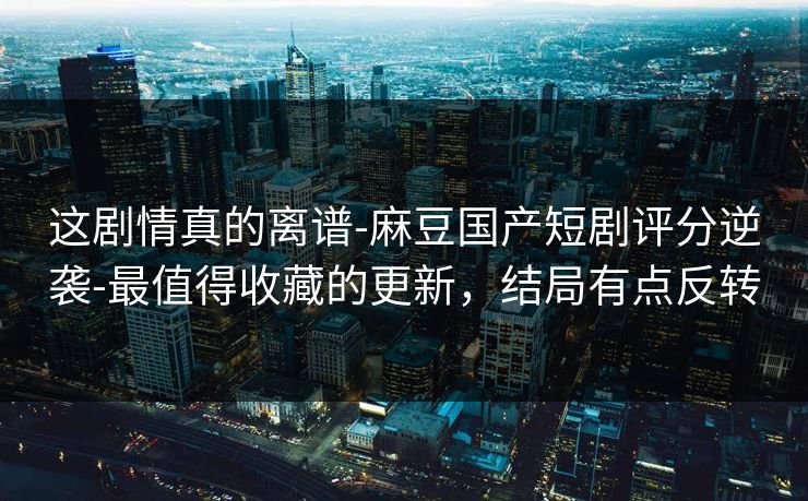 这剧情真的离谱-麻豆国产短剧评分逆袭-最值得收藏的更新，结局有点反转