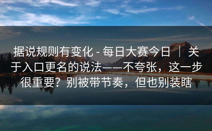 据说规则有变化 - 每日大赛今日 | 关于入口更名的说法——不夸张,这一步很重要?别被带节奏,但也别装瞎