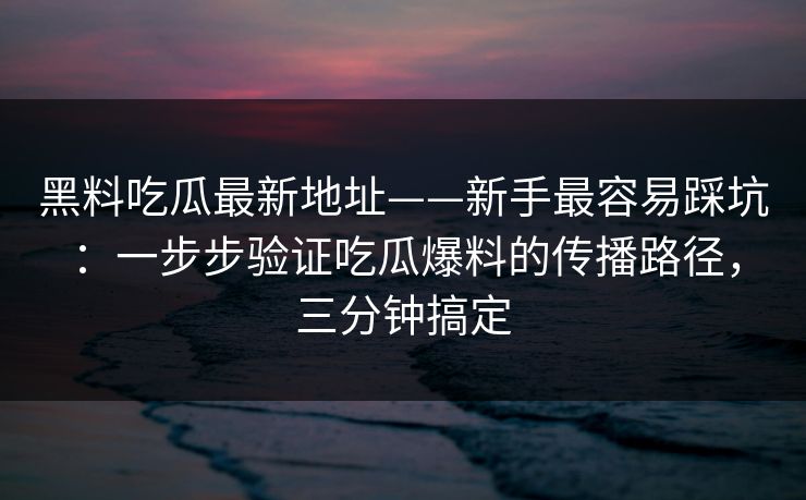 黑料吃瓜最新地址——新手最容易踩坑：一步步验证吃瓜爆料的传播路径，三分钟搞定