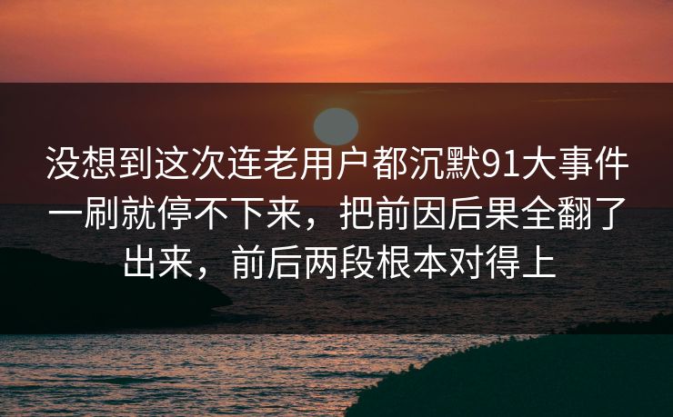 没想到这次连老用户都沉默91大事件一刷就停不下来，把前因后果全翻了出来，前后两段根本对得上