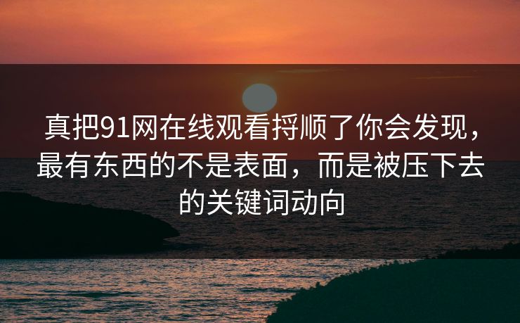 真把91网在线观看捋顺了你会发现，最有东西的不是表面，而是被压下去的关键词动向