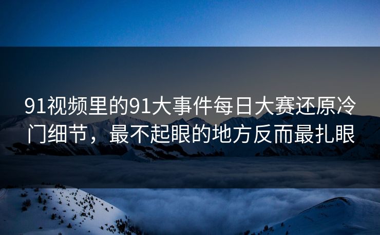 91视频里的91大事件每日大赛还原冷门细节，最不起眼的地方反而最扎眼